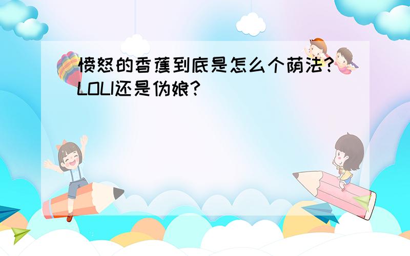 愤怒的香蕉到底是怎么个荫法?LOLI还是伪娘?