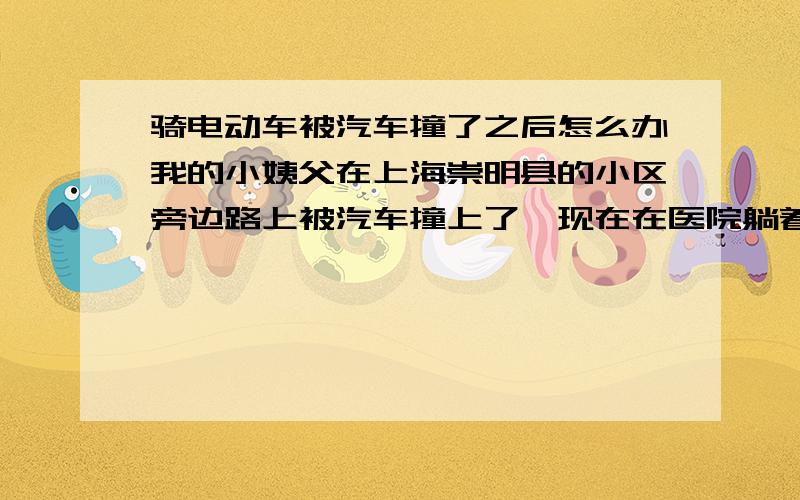 骑电动车被汽车撞了之后怎么办我的小姨父在上海崇明县的小区旁边路上被汽车撞上了,现在在医院躺着,医生说出院了还要再家静养俩三个月,他是做小买卖的 ,我小姨怀孕7,8个月了,现在他们