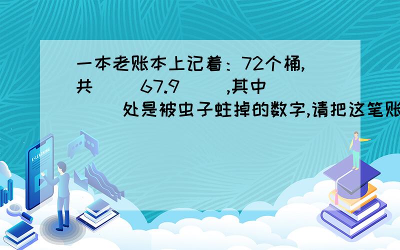 一本老账本上记着：72个桶,共（ ）67.9（ ）,其中（ ）处是被虫子蛀掉的数字,请把这笔账补上.要算式.希望能够说明理由，