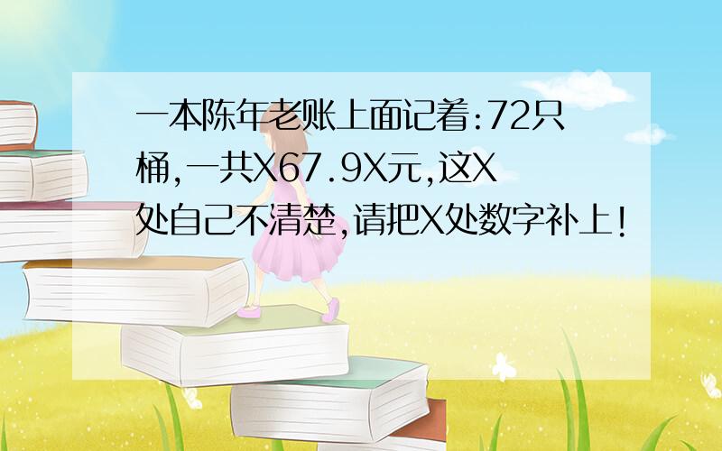 一本陈年老账上面记着:72只桶,一共X67.9X元,这X处自己不清楚,请把X处数字补上!