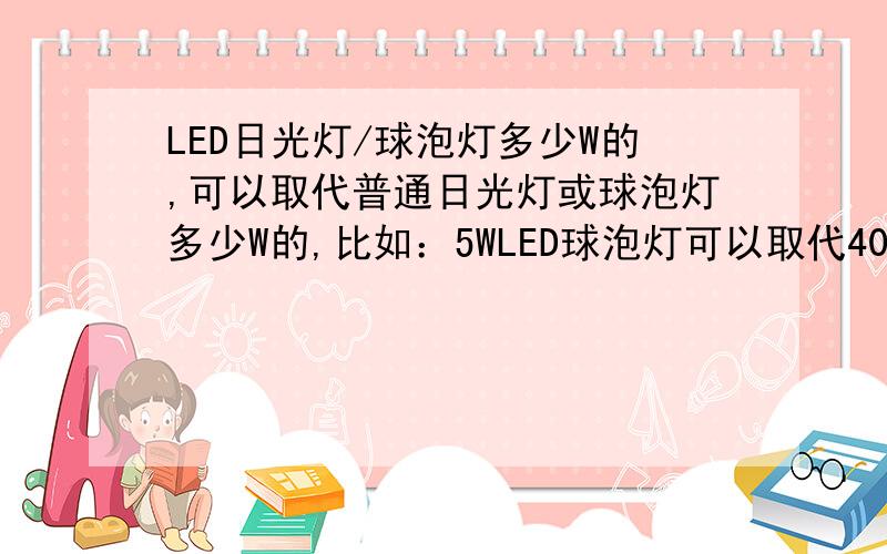 LED日光灯/球泡灯多少W的,可以取代普通日光灯或球泡灯多少W的,比如：5WLED球泡灯可以取代40W白炽灯!