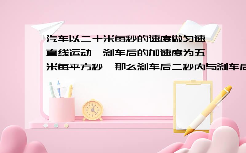 汽车以二十米每秒的速度做匀速直线运动,刹车后的加速度为五米每平方秒,那么刹车后二秒内与刹车后六秒...汽车以二十米每秒的速度做匀速直线运动,刹车后的加速度为五米每平方秒,那么刹