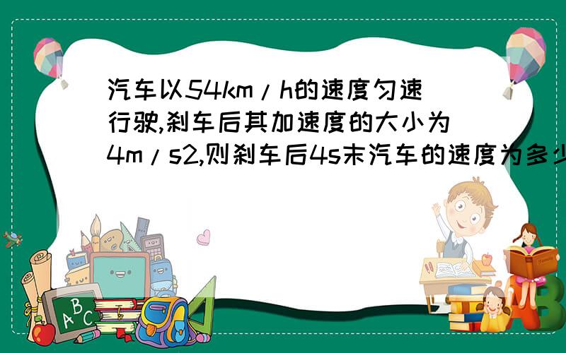 汽车以54km/h的速度匀速行驶,刹车后其加速度的大小为4m/s2,则刹车后4s末汽车的速度为多少m/s则刹车后4s末汽车的速度为多少m/s,从刹车到停下所需的时间为多少s,从刹车到停下所通过的距离为