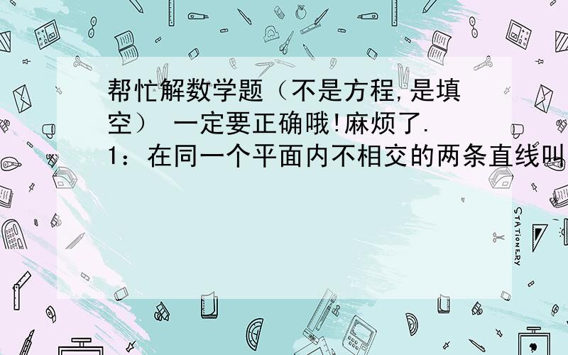 帮忙解数学题（不是方程,是填空） 一定要正确哦!麻烦了.1：在同一个平面内不相交的两条直线叫（）.2：圆心角是1°的扇形的面积是（）.3：一个等腰三角形的顶角是一个底角的四倍,这个顶