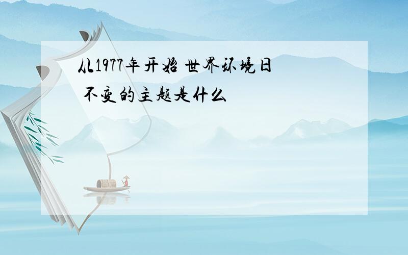 从1977年开始 世界环境日 不变的主题是什么