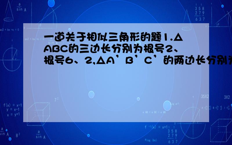 一道关于相似三角形的题1.△ABC的三边长分别为根号2、根号6、2,△A’B’C’的两边长分别为1和根号3,如果△ABC相似于△A’B’C’,求△A’B’C’的第三边长应为多少?