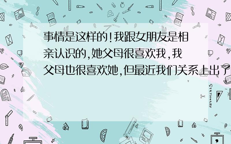 事情是这样的!我跟女朋友是相亲认识的,她父母很喜欢我,我父母也很喜欢她,但最近我们关系上出了问题,我们不是在一个城市,偶尔我也会去找她 我们会在一起几天,之前我们的关系非常好,她