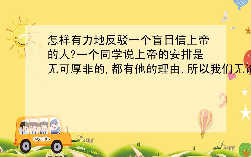 怎样有力地反驳一个盲目信上帝的人?一个同学说上帝的安排是无可厚非的,都有他的理由,所以我们无论如何都不能反驳他,改变他的意志.如何通过具体有力的例子或清晰的道理论证反驳?