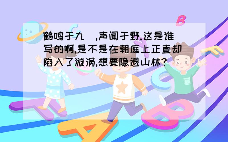 鹤鸣于九皐,声闻于野.这是谁写的啊,是不是在朝庭上正直却陷入了漩涡,想要隐退山林?