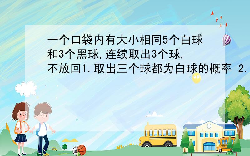 一个口袋内有大小相同5个白球和3个黑球,连续取出3个球,不放回1.取出三个球都为白球的概率 2.取出三个球中有2个白球,1个黑球的概率3.取出球至少有一个是黑球的概率