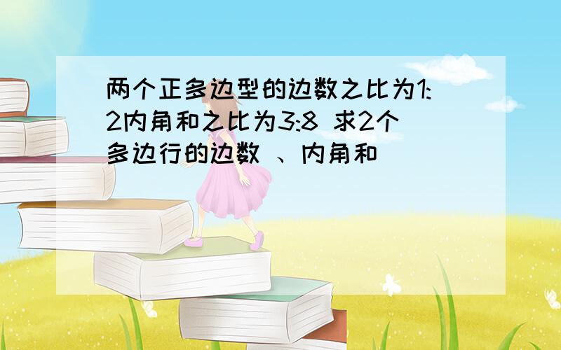 两个正多边型的边数之比为1:2内角和之比为3:8 求2个多边行的边数 、内角和