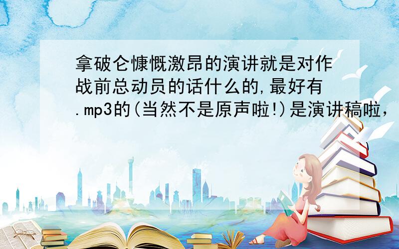 拿破仑慷慨激昂的演讲就是对作战前总动员的话什么的,最好有.mp3的(当然不是原声啦!)是演讲稿啦，您写法文也没关系啦！比如说在阿尔卑斯山下的那出，或者是”业绩造就伟人 。"什么