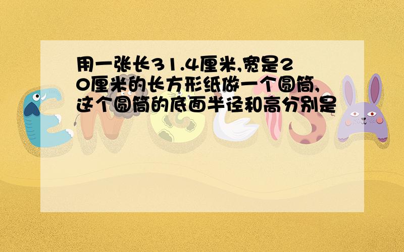 用一张长31.4厘米,宽是20厘米的长方形纸做一个圆筒,这个圆筒的底面半径和高分别是