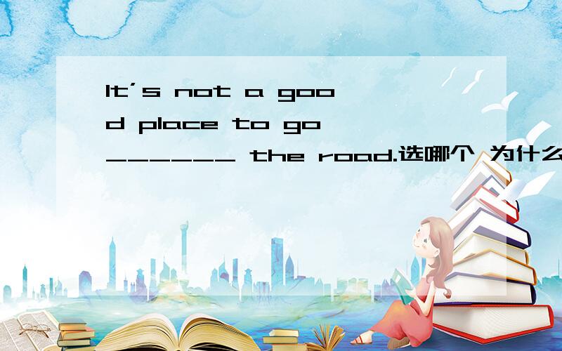 It’s not a good place to go ______ the road.选哪个 为什么 A. on B. across C. through D. over