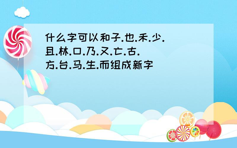 什么字可以和子.也.禾.少.且.林.口.乃.又.亡.古.方.台.马.生.而组成新字