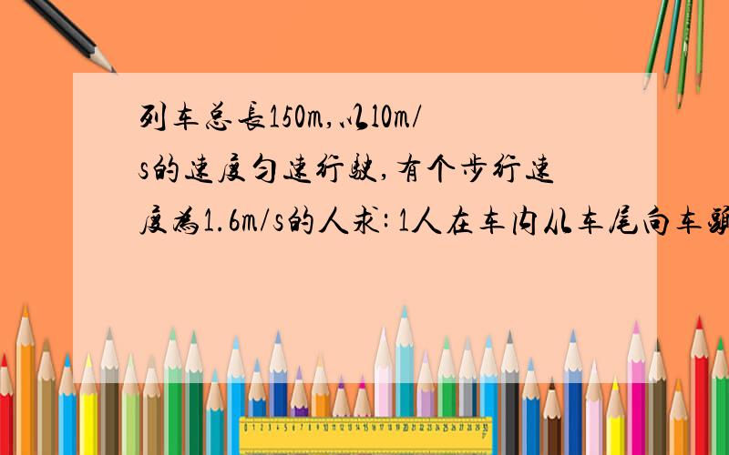 列车总长150m,以l0m/s的速度匀速行驶,有个步行速度为1.6m/s的人求: 1人在车内从车尾向车头走120m需多少时间       2.若人是在地面上与列车相向而行,人与列车相遇到离开车尾,需多少时间?