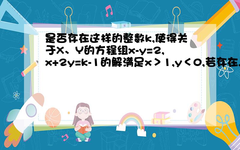 是否存在这样的整数k,使得关于X、Y的方程组x-y=2,x+2y=k-1的解满足x＞1,y＜0,若存在,请求出整数K的值；若不存在,请说明理由.