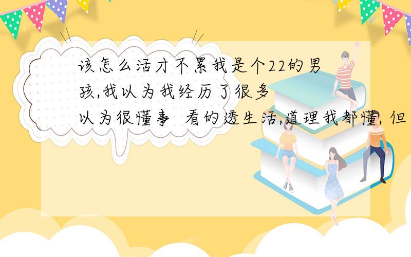 该怎么活才不累我是个22的男孩,我以为我经历了很多   以为很懂事  看的透生活,道理我都懂, 但为什么我会如此的乱