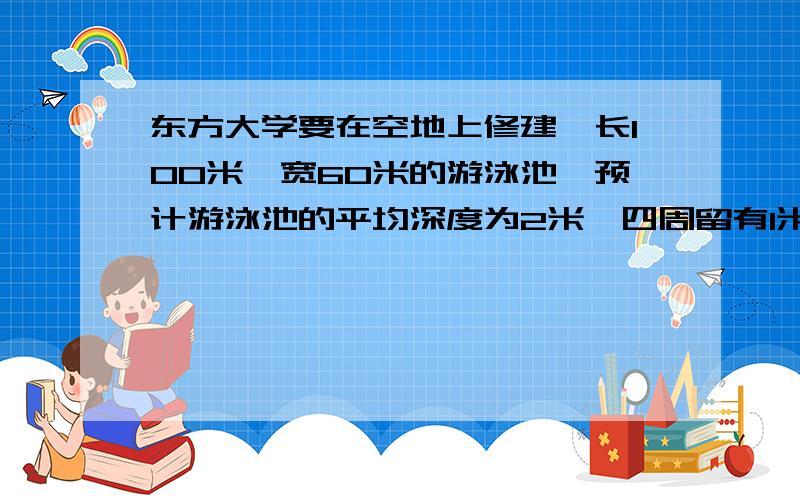 东方大学要在空地上修建一长100米,宽60米的游泳池,预计游泳池的平均深度为2米,四周留有1米宽的路.{1}需要挖去多少方土?{1方=1立方米}{2}如果在吃的底部,四周及池边路铺瓷砖,铺瓷砖的面积大