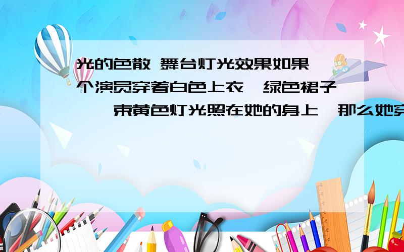 光的色散 舞台灯光效果如果一个演员穿着白色上衣,绿色裙子,一束黄色灯光照在她的身上,那么她穿的是甚么颜色上衣,甚么颜色裙子?原理是什么?