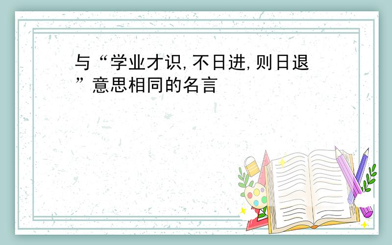 与“学业才识,不日进,则日退”意思相同的名言