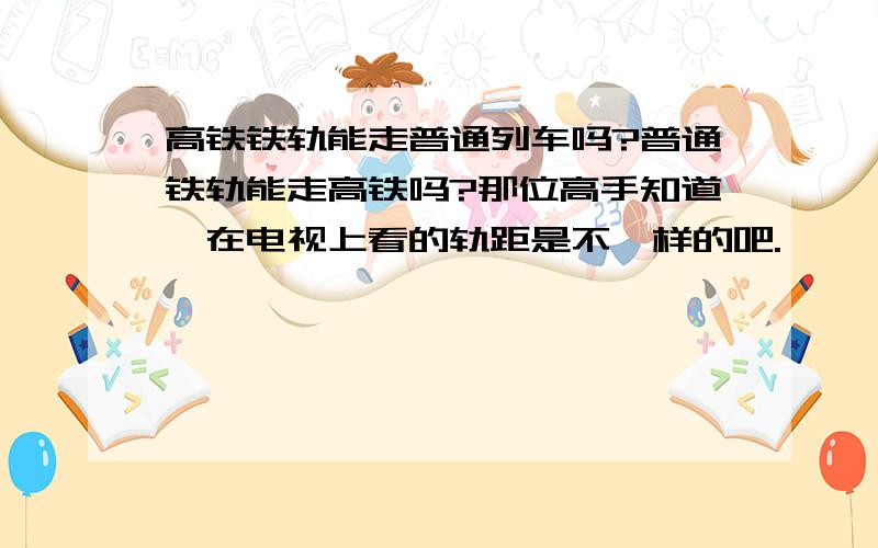 高铁铁轨能走普通列车吗?普通铁轨能走高铁吗?那位高手知道,在电视上看的轨距是不一样的吧.