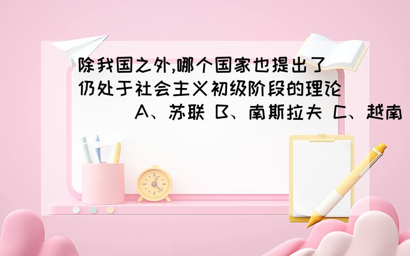 除我国之外,哪个国家也提出了仍处于社会主义初级阶段的理论( ) A、苏联 B、南斯拉夫 C、越南 D、古巴