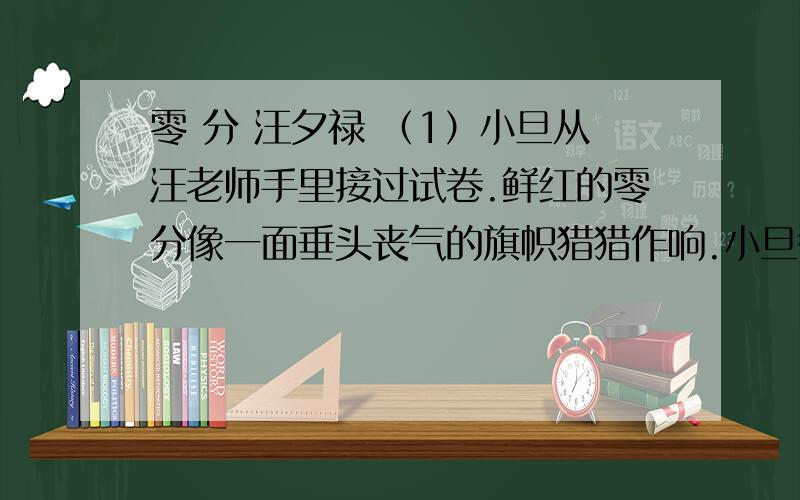 零 分 汪夕禄 （1）小旦从汪老师手里接过试卷.鲜红的零分像一面垂头丧气的旗帜猎猎作响.小旦很害怕,不敢看老师的眼睛.好在老师也没有看他,挥挥手说,回去给家长签个字.（2）小旦心里难