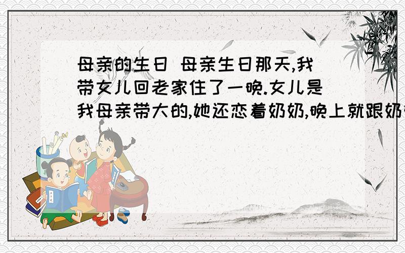 母亲的生日 母亲生日那天,我带女儿回老家住了一晚.女儿是我母亲带大的,她还恋着奶奶,晚上就跟奶奶睡.夜里,我听到女儿和母亲在房里不断地说话.她们一个9岁,一个70岁,相差60多岁,怎么会有