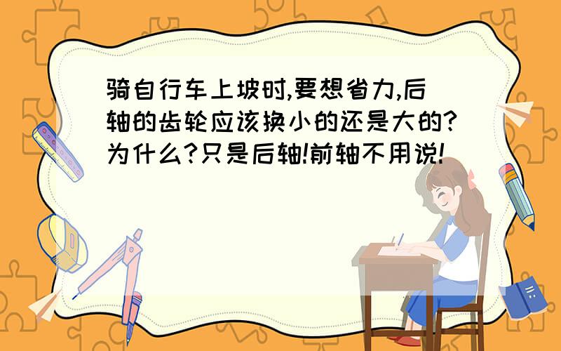 骑自行车上坡时,要想省力,后轴的齿轮应该换小的还是大的?为什么?只是后轴!前轴不用说!