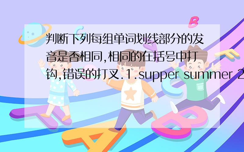 判断下列每组单词划线部分的发音是否相同,相同的在括号中打钩,错误的打叉.1.supper summer 2.super cupsupper       summer        画usuper         cup               画ubeach         read             画eaaround       house