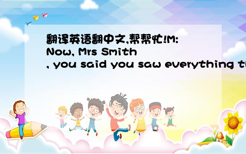 翻译英语翻中文,帮帮忙!M:Now, Mrs Smith, you said you saw everything that happened. can you tell me about it ? W:Yes, well as I said I was standing outside the bank talking to two friends of time and I saw two men go into the bank behind me.