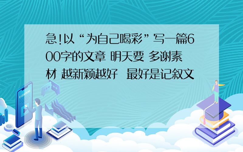 急!以“为自己喝彩”写一篇600字的文章 明天要 多谢素材 越新颖越好  最好是记叙文