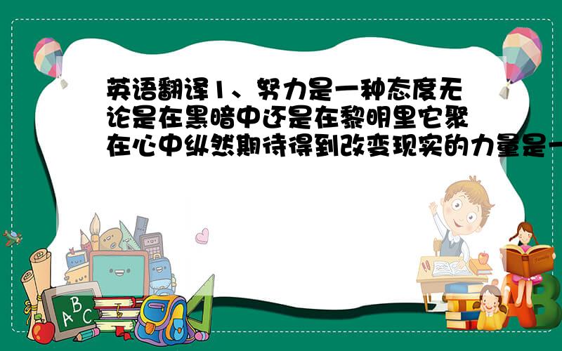 英语翻译1、努力是一种态度无论是在黑暗中还是在黎明里它聚在心中纵然期待得到改变现实的力量是一种奢望如果刚巧有些声音会让我记起一段往事,或者让我想到未来无论伤痛甜蜜,无论失