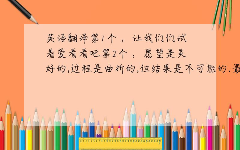 英语翻译第1个 ：让我们们试着爱看看吧第2个 ：愿望是美好的,过程是曲折的,但结果是不可能的.最好不是机器翻的