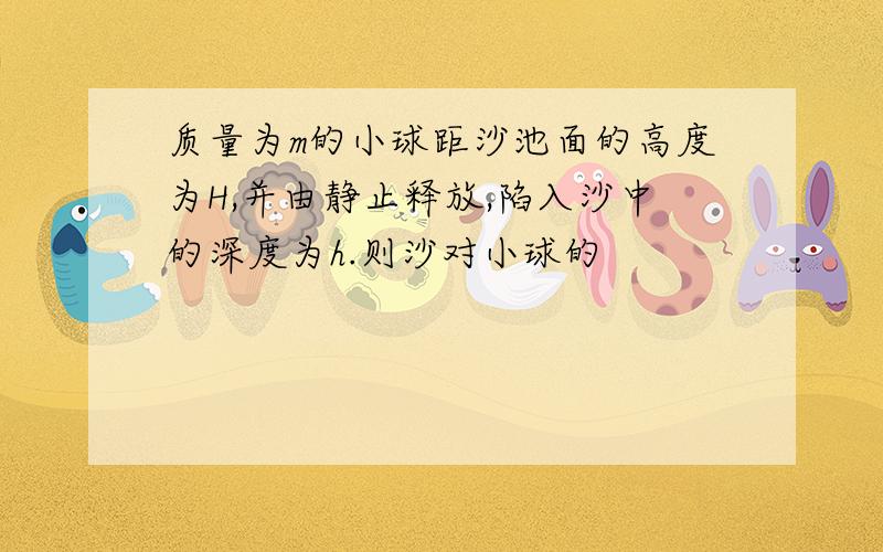 质量为m的小球距沙池面的高度为H,并由静止释放,陷入沙中的深度为h.则沙对小球的