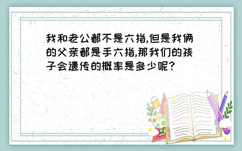 我和老公都不是六指,但是我俩的父亲都是手六指,那我们的孩子会遗传的概率是多少呢?