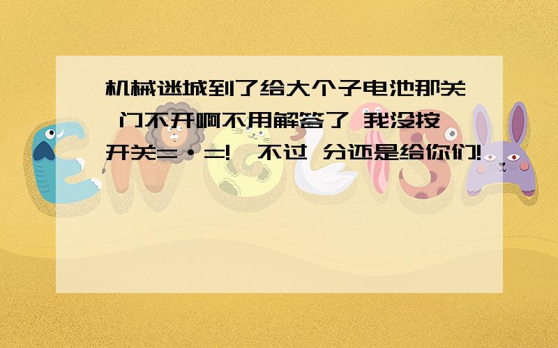 机械迷城到了给大个子电池那关 门不开啊不用解答了 我没按开关=·=!  不过 分还是给你们!