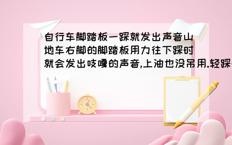 自行车脚踏板一踩就发出声音山地车右脚的脚踏板用力往下踩时就会发出吱嘎的声音,上油也没吊用.轻踩的话没声音,用力踩就有  !分神而且也不好听