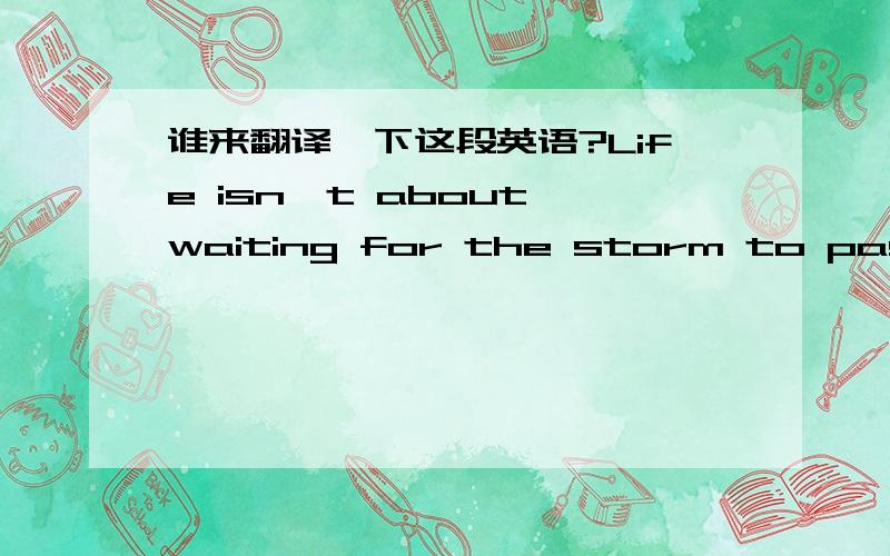 谁来翻译一下这段英语?Life isn't about waiting for the storm to pass, it's about learning to dance in the rain.