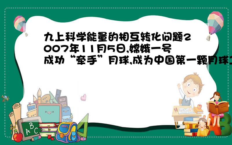 九上科学能量的相互转化问题2007年11月5日,嫦娥一号成功“牵手”月球,成为中国第一颗月球卫星.火箭发射时燃气燃烧产生的热能转化为火箭的_____能,卫星在轨道上运行时,工作系统所需的____