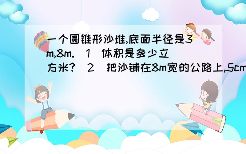 一个圆锥形沙堆,底面半径是3m,8m.(1)体积是多少立方米?（2）把沙铺在8m宽的公路上,5cm厚的路面（1）这个沙堆的体积是多少立方米？（2）用这堆沙在8m宽的公路上铺5cm厚的路面，能铺多少m？