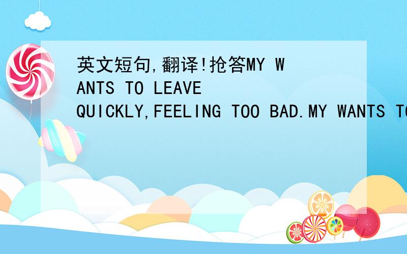 英文短句,翻译!抢答MY WANTS TO LEAVE QUICKLY,FEELING TOO BAD.MY WANTS TO LEAVE QUICKLY,FEELING TOO BAD THERE.这两句话的意思都是我想快点离开这儿,现在我感到很难受（我对这儿感到难受）语法对吗?中文意思对