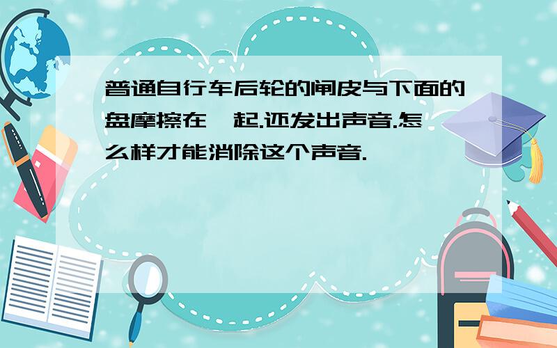 普通自行车后轮的闸皮与下面的盘摩擦在一起.还发出声音.怎么样才能消除这个声音.