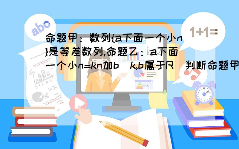 命题甲：数列{a下面一个小n}是等差数列,命题乙：a下面一个小n=kn加b(k,b属于R)判断命题甲于命题乙是否...命题甲：数列{a下面一个小n}是等差数列,命题乙：a下面一个小n=kn加b(k,b属于R)判断命题