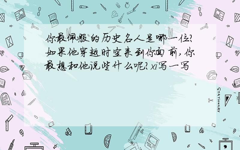 你最佩服的历史名人是哪一位?如果他穿越时空来到你面前,你最想和他说些什么呢?xi写一写