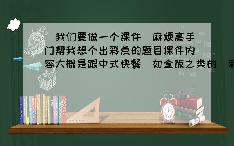 `我们要做一个课件`麻烦高手门帮我想个出彩点的题目课件内容大概是跟中式快餐(如盒饭之类的)和西式快餐(如麦当劳...)之间的比较``想要个别人一听名字就会感兴趣的`拜托拜托````在下跪求