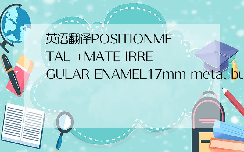 英语翻译POSITIONMETAL +MATE IRREGULAR ENAMEL17mm metal buttonFLY ZIP:*TAPE MATCHING*METAL:AS THE REST OF TRIMMINGSBUT WITH NO ENAMELSAMPLE FORIRREGULARENAMELTRIMMINGMETAL COLOUR,ALL METALTRIMMINGSFOR 1ST PTOTOIN ROSE GOLD+IRREGULAR ENAMELMATCHING