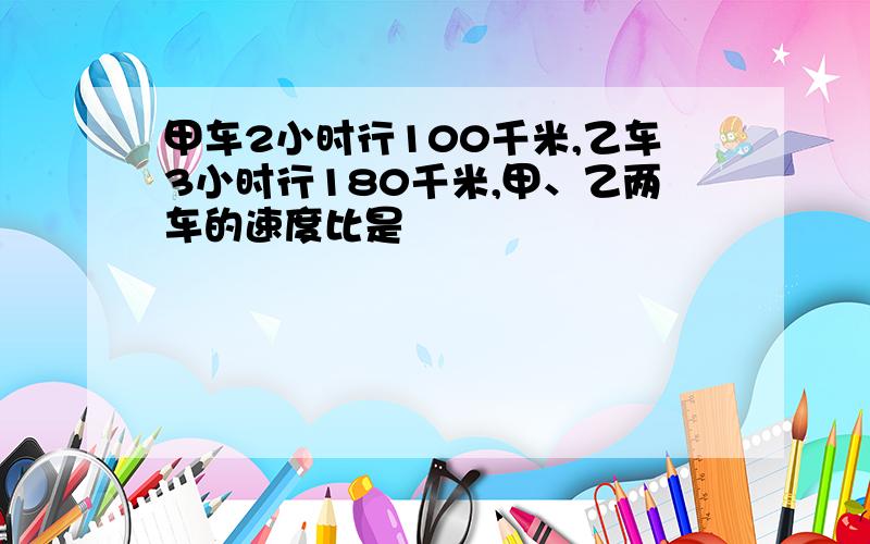 甲车2小时行100千米,乙车3小时行180千米,甲、乙两车的速度比是