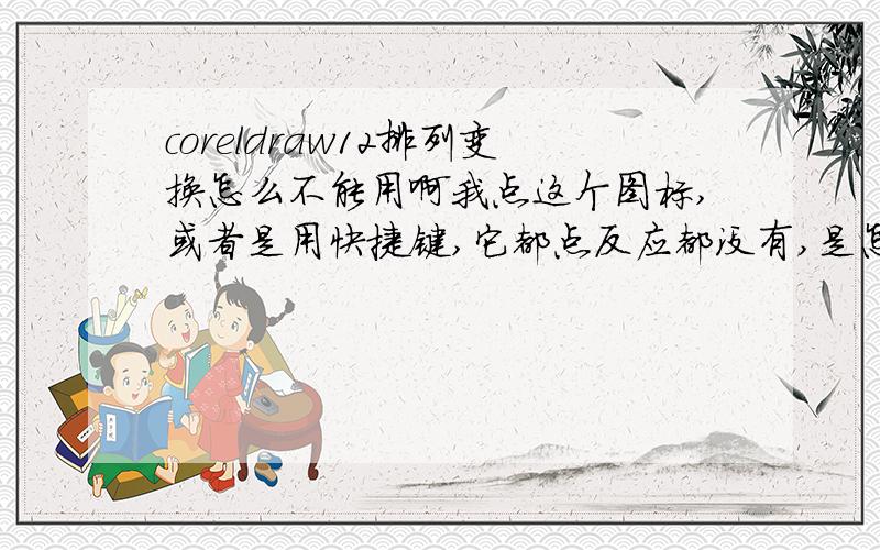 coreldraw12排列变换怎么不能用啊我点这个图标,或者是用快捷键,它都点反应都没有,是怎么回事啊,求指教,